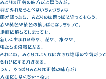 みどりは正義の味方だと思うんだ。羽がぬれたらとべないちょうちょは雨が降ったら、みどりのは葉っぱに守ってもらう。赤や黄色や茶色の葉っぱになっちゃって、地面に落ちてしまっても、新しく生まれる草や、花や、木々や、虫たちの栄養になる。それにね、みどりはこんなに大きな地球の空気だってきれいにする力がある。うん、やっぱりみどりは正義の味方だ！大切にしなくちゃ…ねっ！