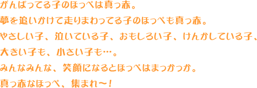 がんばってる子のほっぺは真っ赤。夢を追いかけて走りまわってる子のほっぺも真っ赤。やさしい子、泣いている子、おもしろい子、けんかしている子、大きい子も、小さい子も…。みんなみんな、笑顔になるとほっぺはまっかっか。真っ赤なほっぺ、集まれ〜！