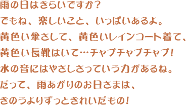 雨の日はきらいですか?でもね、楽しいこと、いっぱいあるよ。黄色い傘さして、黄色いレインコート着て、黄色い長靴はいて…チャプチャプチャプ!水の音にはやさしさっていう力があるね。だって、雨あがりのお日さまは、きのうよりずっときれいだもの!