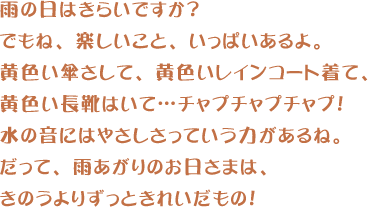 雨の日はきらいですか？でもね、楽しいこと、いっぱいあるよ。黄色い傘さして、黄色いレインコート着て、黄色い長靴はいて…チャプチャプチャプ！水の音にはやさしさっていう力があるね。だって、雨あがりのお日さまは、きのうよりずっときれいだもの！